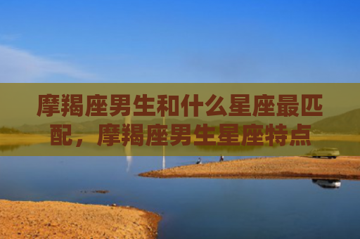摩羯座男生和什么星座最匹配，摩羯座男生星座特点