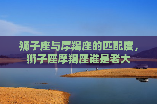 狮子座与摩羯座的匹配度，狮子座摩羯座谁是老大