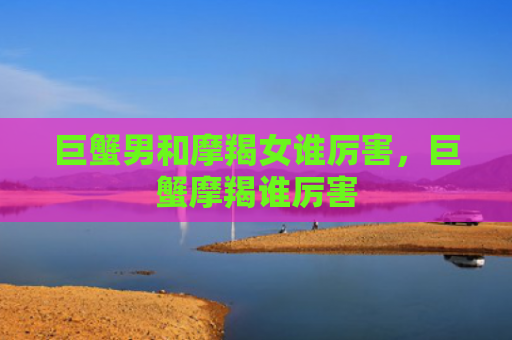 巨蟹男和摩羯女谁厉害，巨蟹摩羯谁厉害