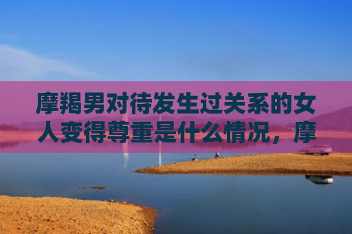 摩羯男对待发生过关系的女人变得尊重是什么情况，摩羯男对待发生过关系的女人