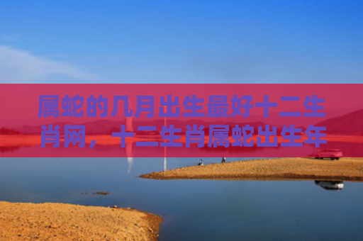 属蛇的几月出生最好十二生肖网，十二生肖属蛇出生年份