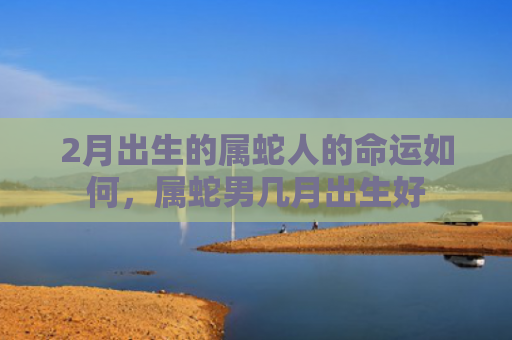 2月出生的属蛇人的命运如何，属蛇男几月出生好