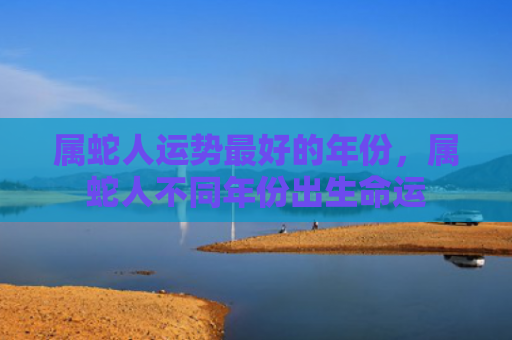 属蛇人运势最好的年份，属蛇人不同年份出生命运