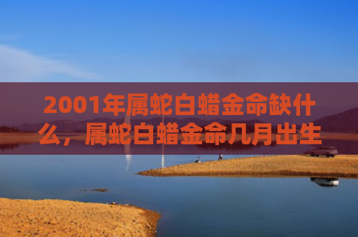 2001年属蛇白蜡金命缺什么，属蛇白蜡金命几月出生命好