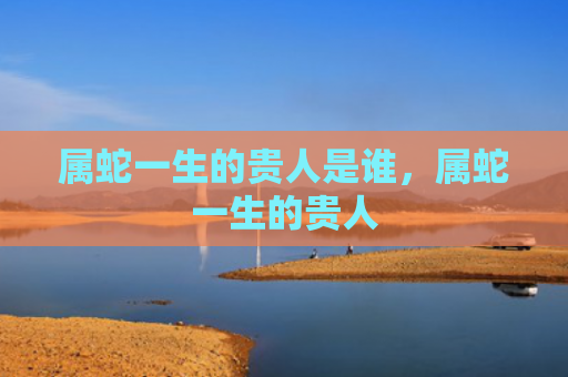 属蛇一生的贵人是谁，属蛇一生的贵人