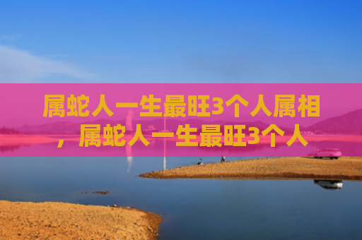 属蛇人一生最旺3个人属相，属蛇人一生最旺3个人