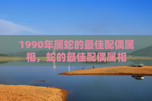 1990年属蛇的最佳配偶属相，蛇的最佳配偶属相