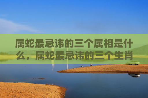 属蛇最忌讳的三个属相是什么，属蛇最忌讳的三个生肖2023年