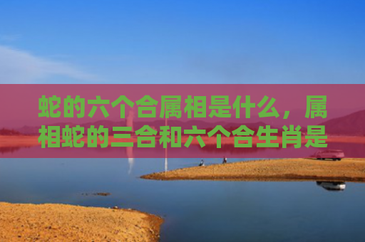 蛇的六个合属相是什么，属相蛇的三合和六个合生肖是什么