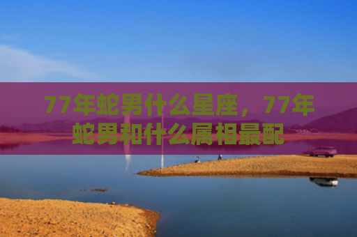 77年蛇男什么星座，77年蛇男和什么属相最配