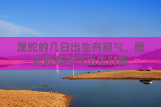 属蛇的几日出生有福气，属蛇最有福气出生时辰