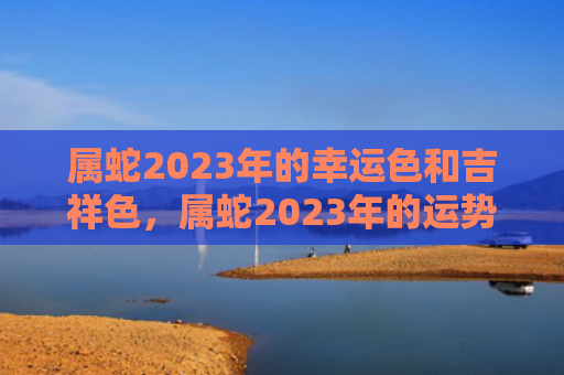 属蛇2023年的幸运色和吉祥色，属蛇2023年的运势如何