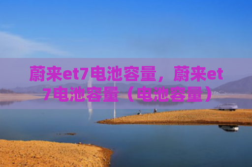 蔚来et7电池容量，蔚来et7电池容量（电池容量）