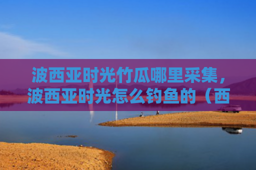 波西亚时光竹瓜哪里采集，波西亚时光怎么钓鱼的（西亚时光钓鱼）