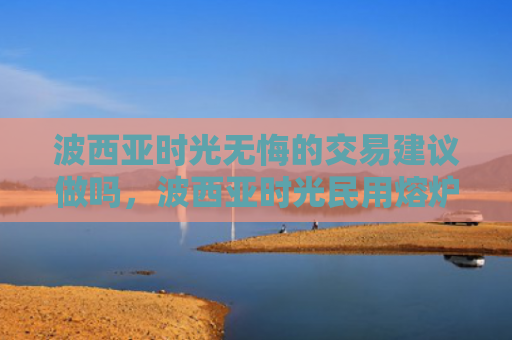 波西亚时光无悔的交易建议做吗，波西亚时光民用熔炉怎么获得（西亚时光熔炉）