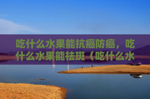 吃什么水果能抗癌防癌，吃什么水果能祛斑（吃什么水果抗癌）