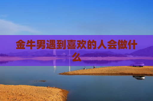 金牛男遇到喜欢的人会做什么