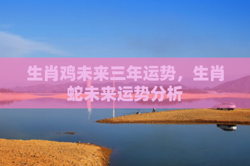 生肖鸡未来三年运势，生肖蛇未来运势分析