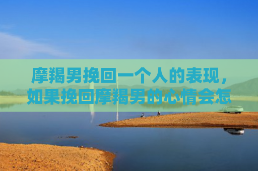 摩羯男挽回一个人的表现，如果挽回摩羯男的心情会怎样