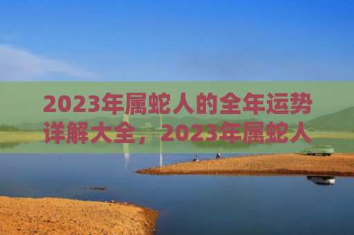 2023年属蛇人的全年运势详解大全，2023年属蛇人逢年运程