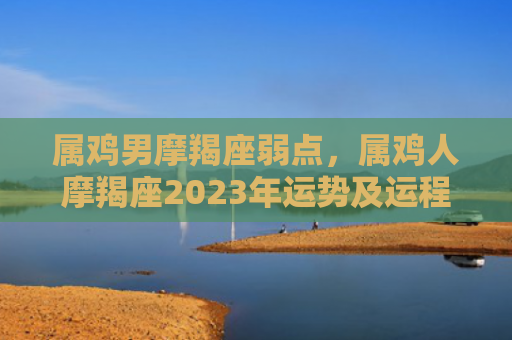属鸡男摩羯座弱点，属鸡人摩羯座2023年运势及运程