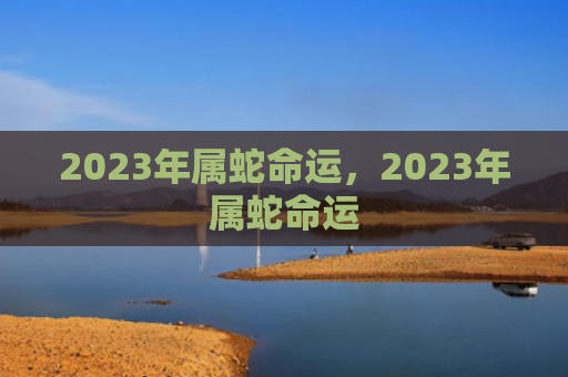 2023年属蛇命运，2023年属蛇命运