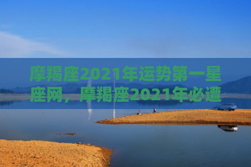摩羯座2021年运势第一星座网，摩羯座2021年必遭遇的劫难