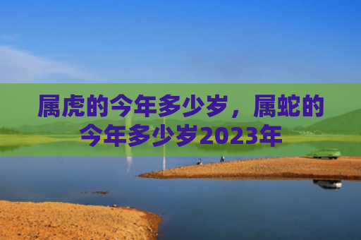 属虎的今年多少岁，属蛇的今年多少岁2023年