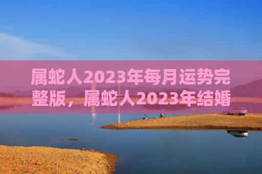 属蛇人2023年每月运势完整版，属蛇人2023年结婚要注意什么