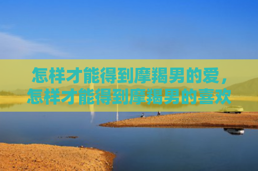 怎样才能得到摩羯男的爱，怎样才能得到摩羯男的喜欢