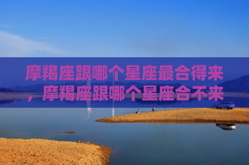摩羯座跟哪个星座最合得来，摩羯座跟哪个星座合不来