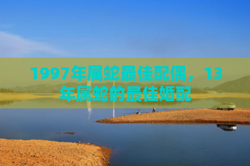 1997年属蛇最佳配偶，13年属蛇的最佳婚配