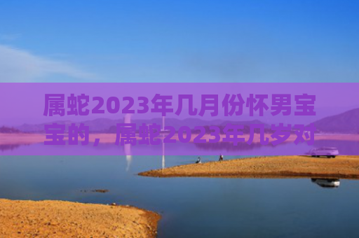 属蛇2023年几月份怀男宝宝的，属蛇2023年几岁对照表