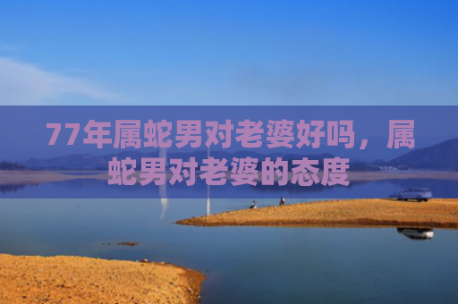77年属蛇男对老婆好吗，属蛇男对老婆的态度