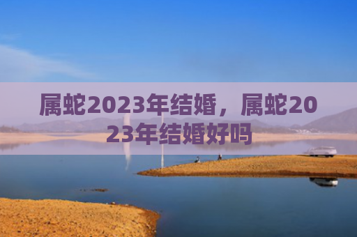 属蛇2023年结婚，属蛇2023年结婚好吗