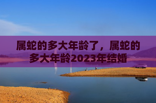 属蛇的多大年龄了，属蛇的多大年龄2023年结婚