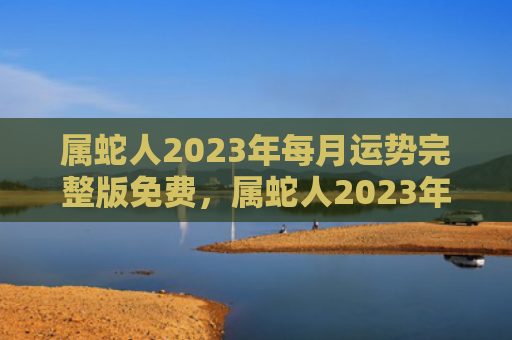 属蛇人2023年每月运势完整版免费，属蛇人2023年全年运势运程女性