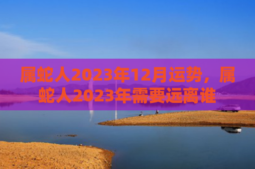 属蛇人2023年12月运势，属蛇人2023年需要远离谁
