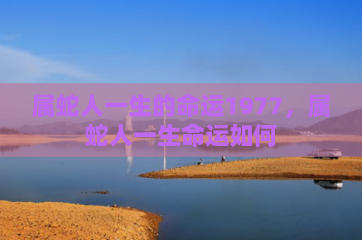 属蛇人一生的命运1977，属蛇人一生命运如何