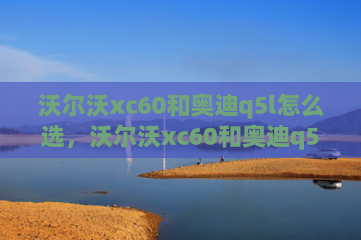 沃尔沃xc60和奥迪q5l怎么选，沃尔沃xc60和奥迪q5l怎么选（沃尔沃奥迪q5l）