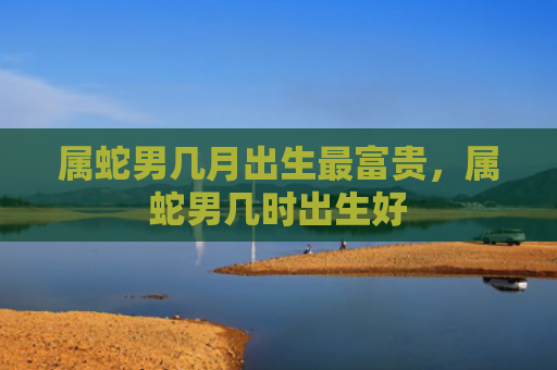 属蛇男几月出生最富贵，属蛇男几时出生好