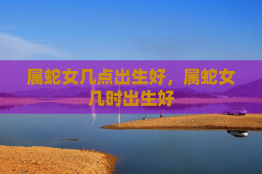 属蛇女几点出生好，属蛇女几时出生好