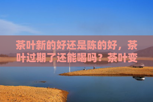 茶叶新的好还是陈的好，茶叶过期了还能喝吗？茶叶变质还有什么作用？