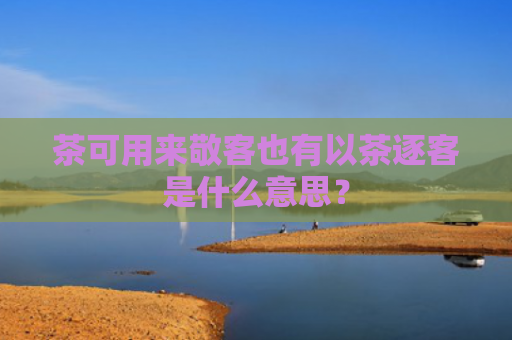 茶可用来敬客也有以茶逐客是什么意思？