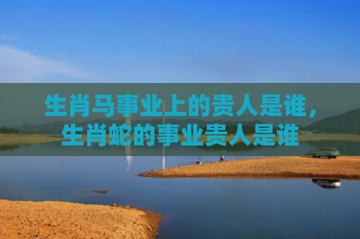 生肖马事业上的贵人是谁，生肖蛇的事业贵人是谁