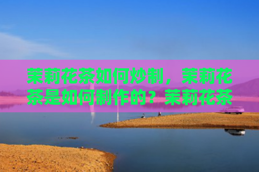茉莉花茶如何炒制，茉莉花茶是如何制作的？茉莉花茶制作技巧有哪些？