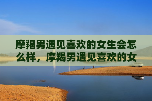 摩羯男遇见喜欢的女生会怎么样，摩羯男遇见喜欢的女生