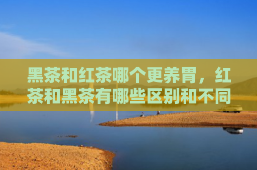 黑茶和红茶哪个更养胃，红茶和黑茶有哪些区别和不同？