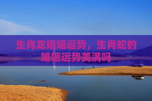 生肖龙婚姻运势，生肖蛇的婚姻运势美满吗