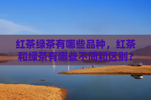 红茶绿茶有哪些品种，红茶和绿茶有哪些不同和区别？